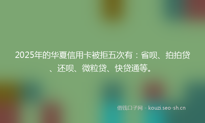 2025年的华夏信用卡被拒五次有：省呗、拍拍贷、还呗、微粒贷、快贷通等。