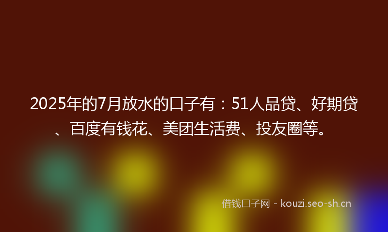 2025年的7月放水的口子有：51人品贷、好期贷、百度有钱花、美团生活费、投友圈等。