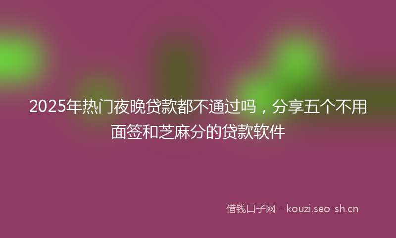 2025年热门夜晚贷款都不通过吗，分享五个不用面签和芝麻分的贷款软件