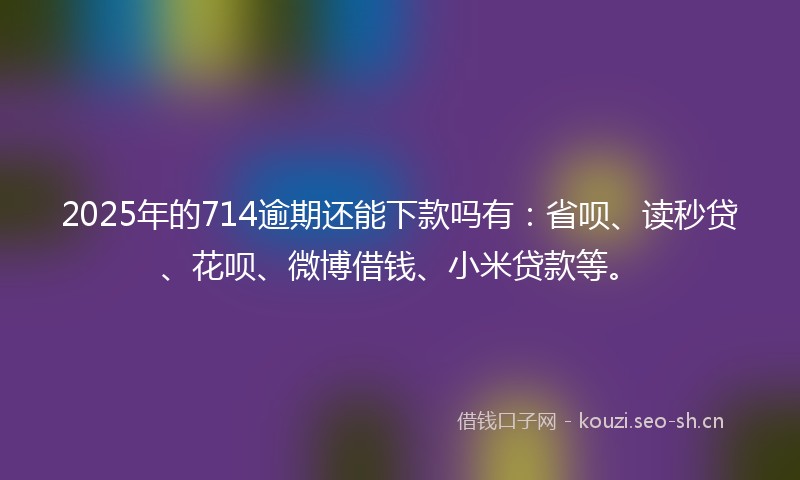 2025年的714逾期还能下款吗有：省呗、读秒贷、花呗、微博借钱、小米贷款等。