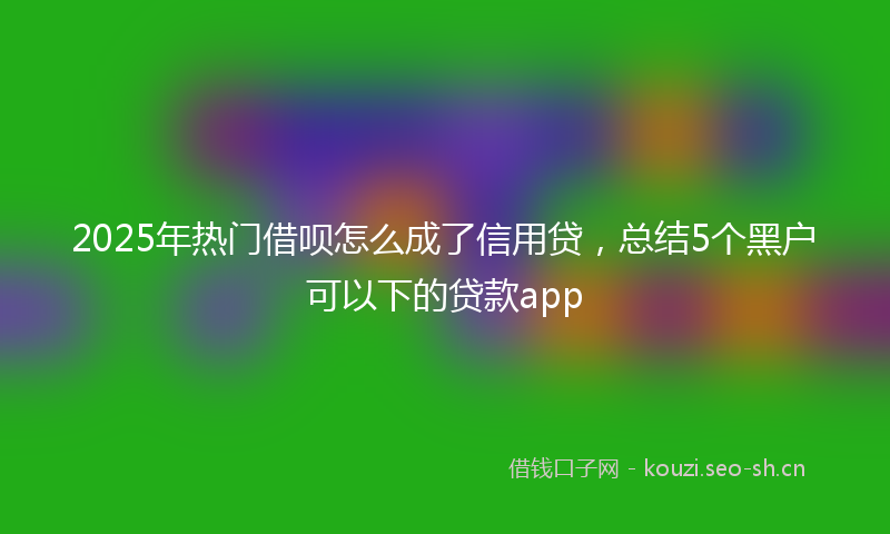 2025年热门借呗怎么成了信用贷，总结5个黑户可以下的贷款app