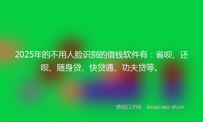 2025年的不用人脸识别的借钱软件有：省呗、还呗、随身贷、快贷通、功夫贷等。
