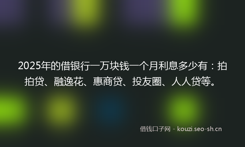 2025年的借银行一万块钱一个月利息多少有：拍拍贷、融逸花、惠商贷、投友圈、人人贷等。