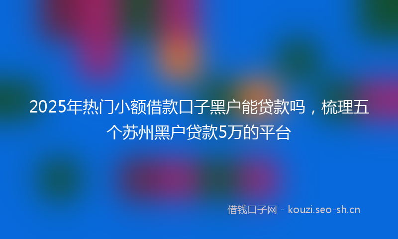 2025年热门小额借款口子黑户能贷款吗，梳理五个苏州黑户贷款5万的平台