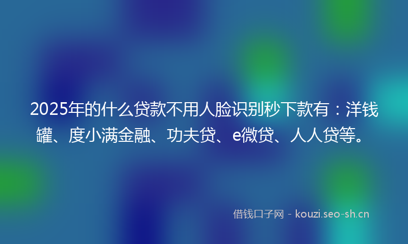 2025年的什么贷款不用人脸识别秒下款有：洋钱罐、度小满金融、功夫贷、e微贷、人人贷等。