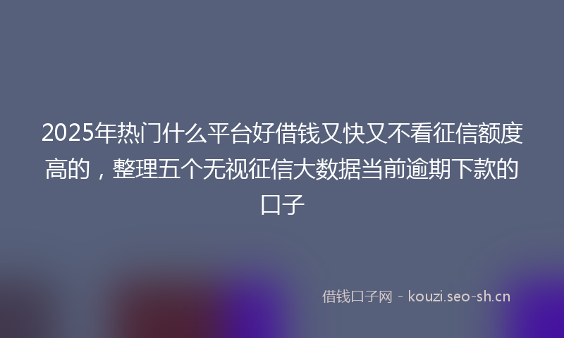 2025年热门什么平台好借钱又快又不看征信额度高的，整理五个无视征信大数据当前逾期下款的口子