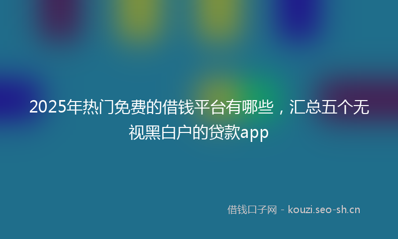 2025年热门免费的借钱平台有哪些，汇总五个无视黑白户的贷款app