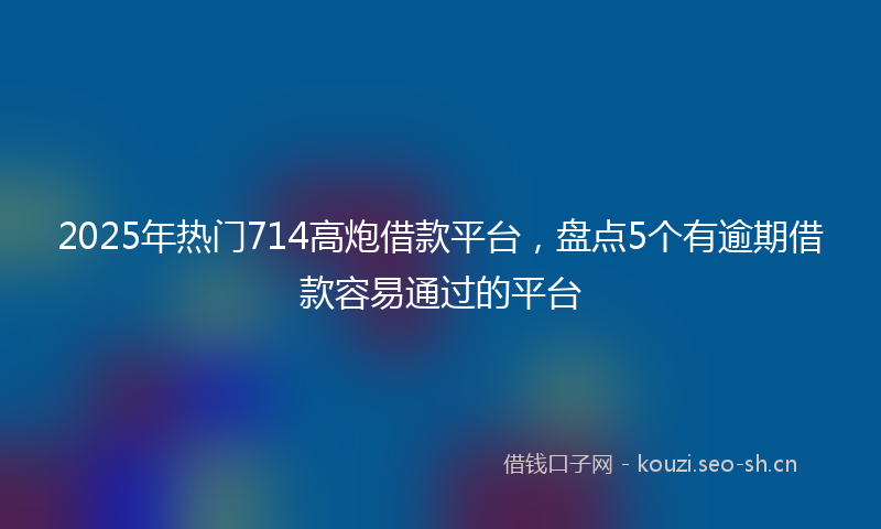 2025年热门714高炮借款平台，盘点5个有逾期借款容易通过的平台