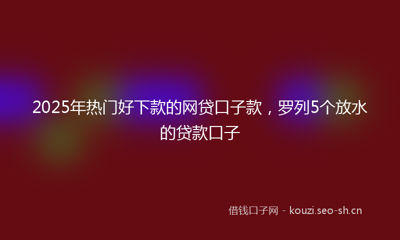 2025年热门好下款的网贷口子款，罗列5个放水的贷款口子