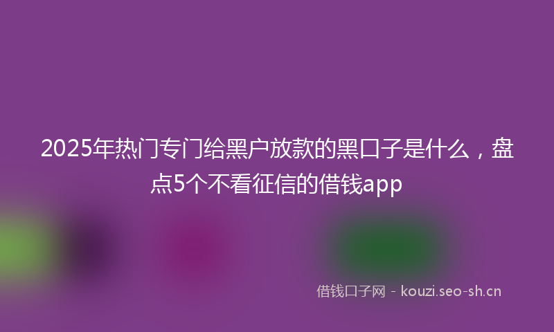 2025年热门专门给黑户放款的黑口子是什么，盘点5个不看征信的借钱app