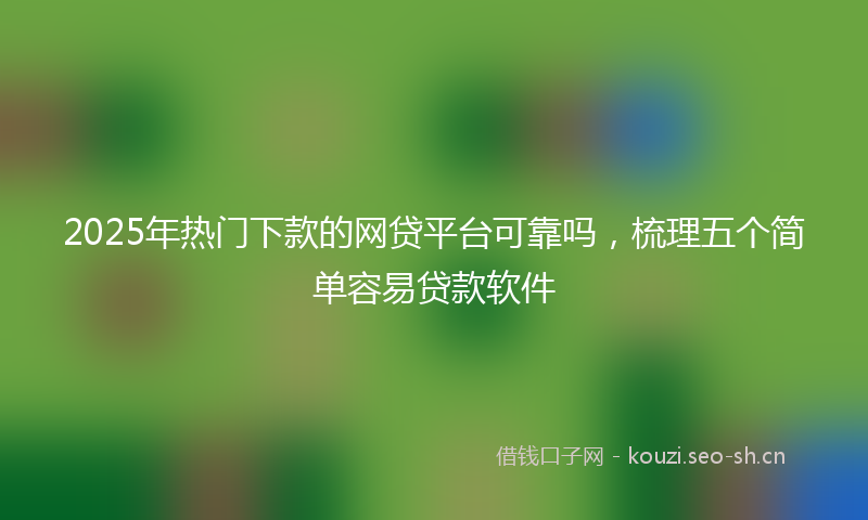 2025年热门下款的网贷平台可靠吗，梳理五个简单容易贷款软件
