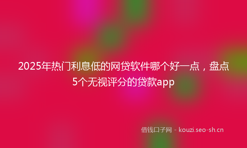 2025年热门利息低的网贷软件哪个好一点，盘点5个无视评分的贷款app
