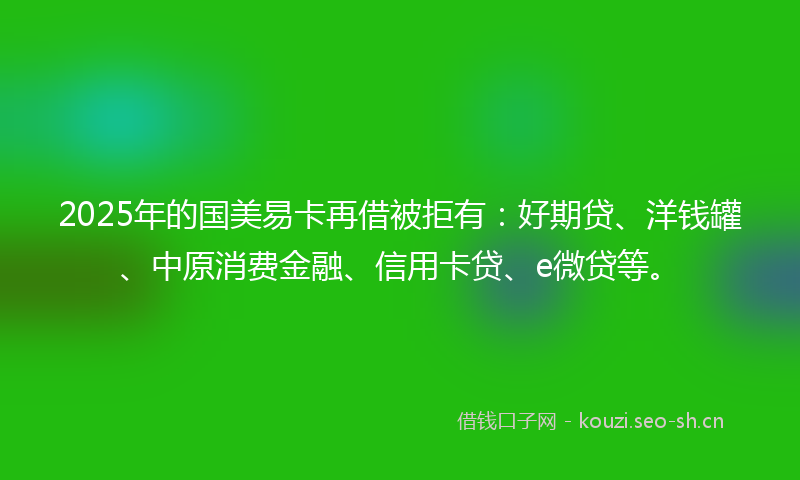2025年的国美易卡再借被拒有：好期贷、洋钱罐、中原消费金融、信用卡贷、e微贷等。