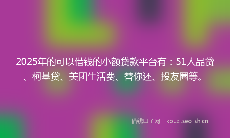 2025年的可以借钱的小额贷款平台有：51人品贷、柯基贷、美团生活费、替你还、投友圈等。
