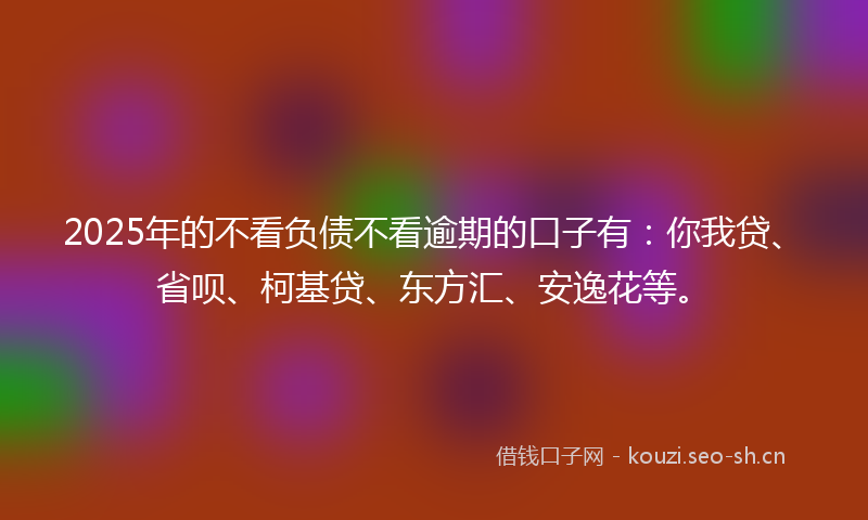 2025年的不看负债不看逾期的口子有：你我贷、省呗、柯基贷、东方汇、安逸花等。