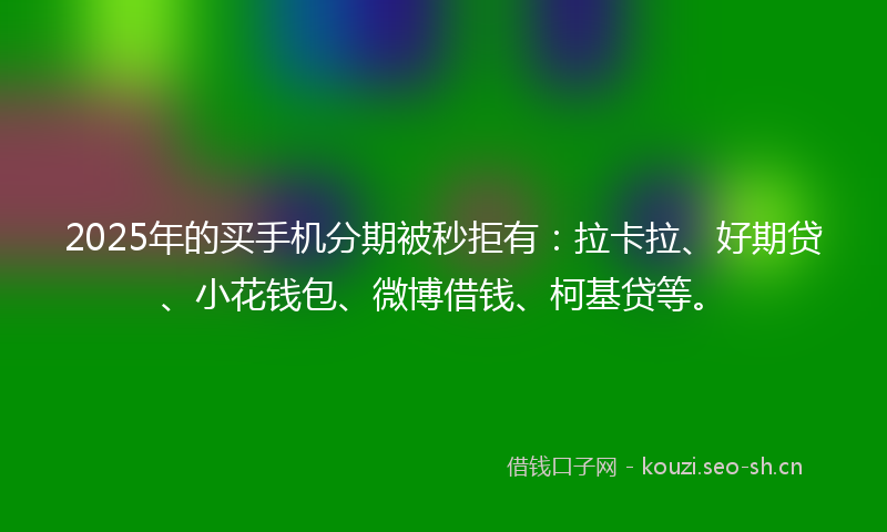 2025年的买手机分期被秒拒有：拉卡拉、好期贷、小花钱包、微博借钱、柯基贷等。