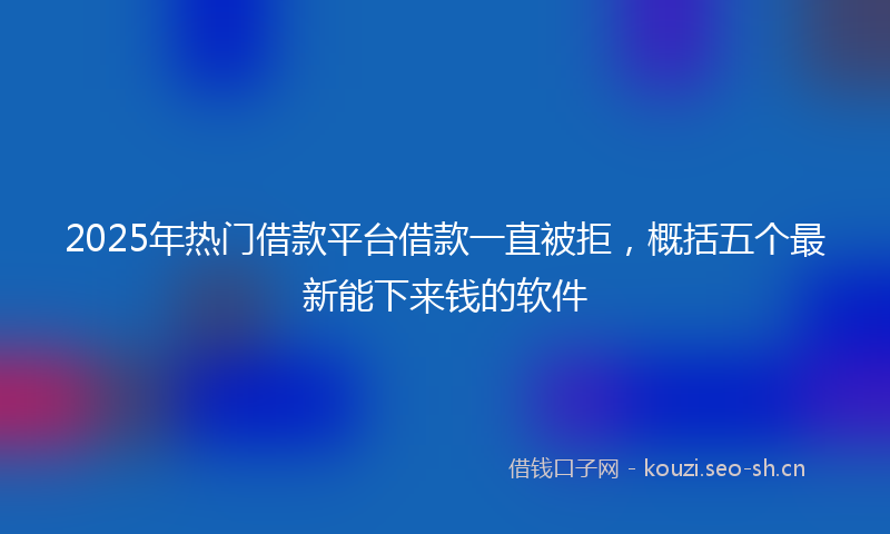 2025年热门借款平台借款一直被拒，概括五个最新能下来钱的软件