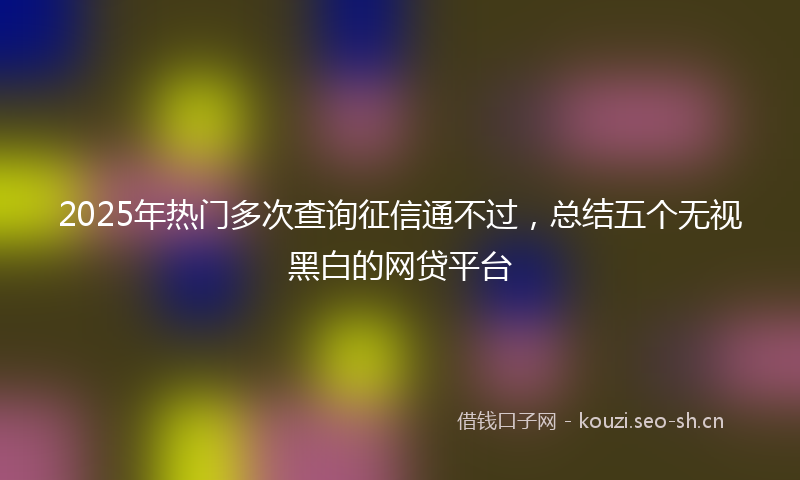 2025年热门多次查询征信通不过，总结五个无视黑白的网贷平台