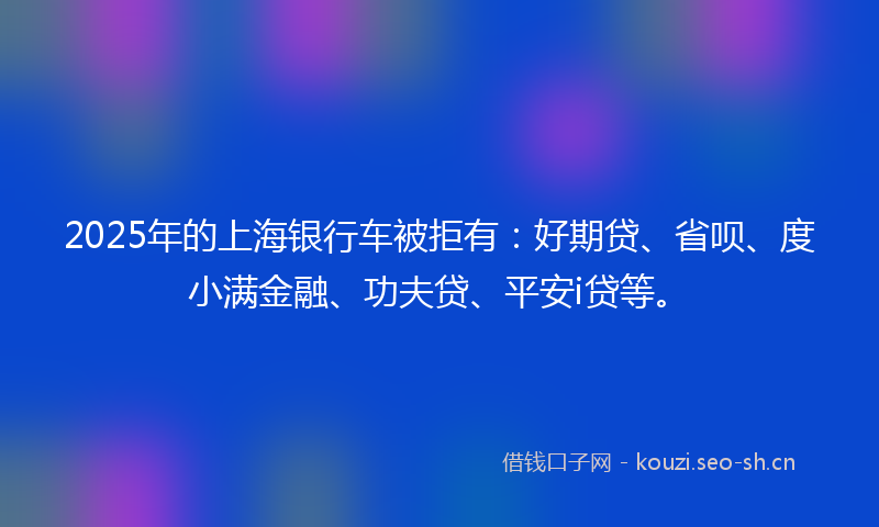 2025年的上海银行车被拒有：好期贷、省呗、度小满金融、功夫贷、平安i贷等。