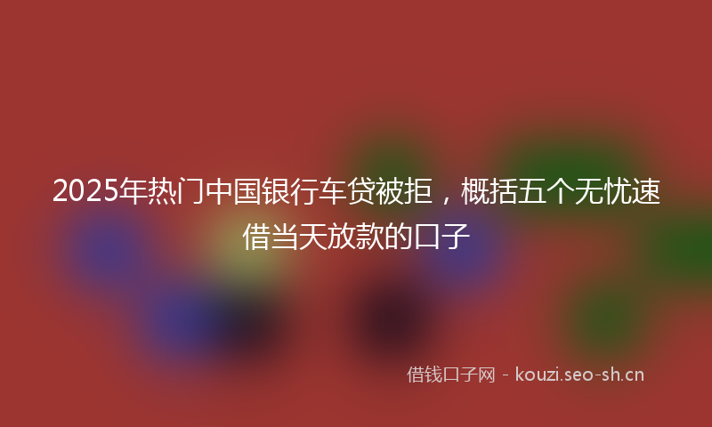 2025年热门中国银行车贷被拒，概括五个无忧速借当天放款的口子