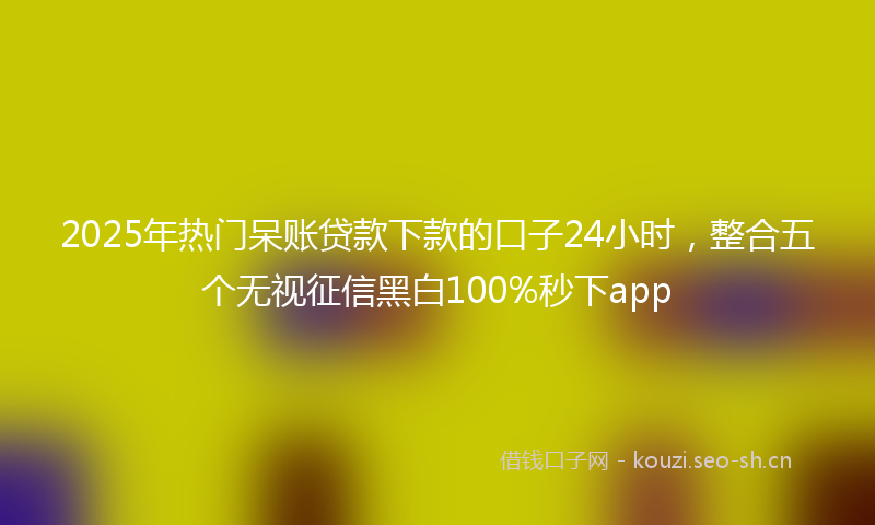 2025年热门呆账贷款下款的口子24小时，整合五个无视征信黑白100%秒下app