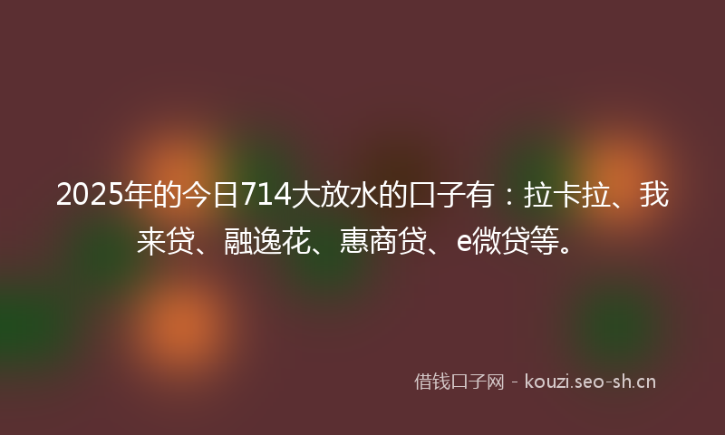 2025年的今日714大放水的口子有：拉卡拉、我来贷、融逸花、惠商贷、e微贷等。