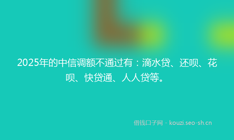 2025年的中信调额不通过有：滴水贷、还呗、花呗、快贷通、人人贷等。