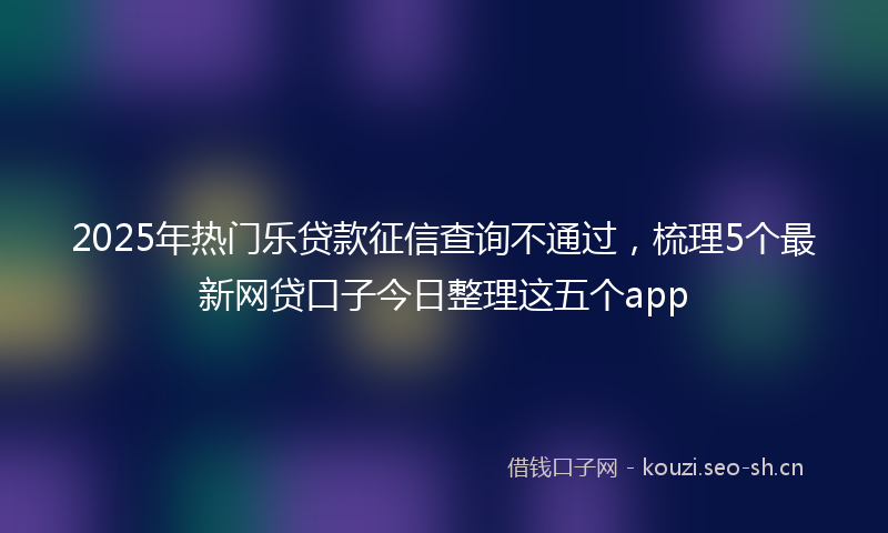 2025年热门乐贷款征信查询不通过，梳理5个最新网贷口子今日整理这五个app