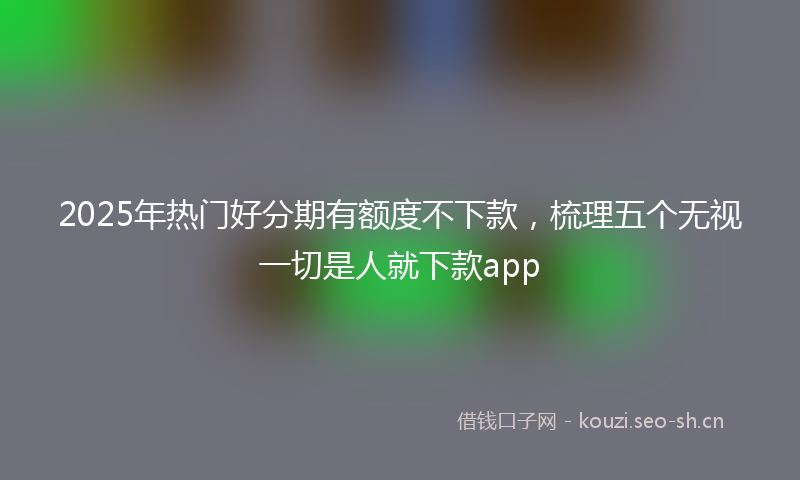 2025年热门好分期有额度不下款，梳理五个无视一切是人就下款app