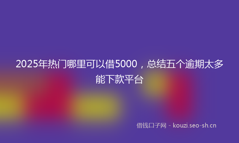 2025年热门哪里可以借5000，总结五个逾期太多能下款平台