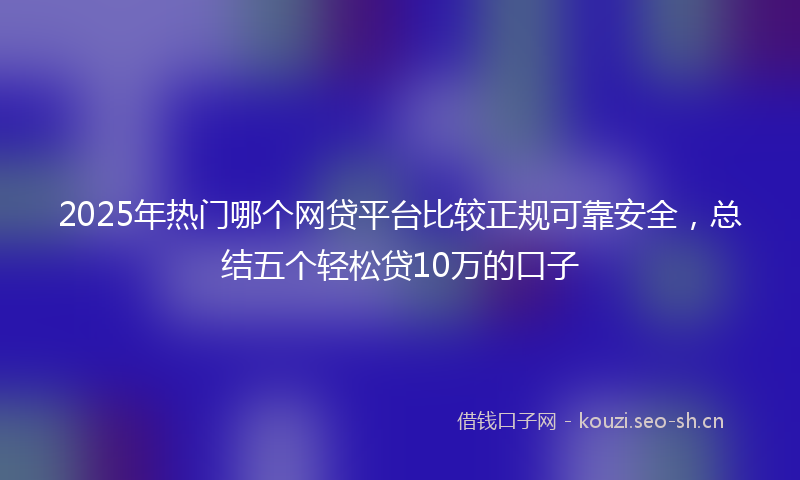 2025年热门哪个网贷平台比较正规可靠安全，总结五个轻松贷10万的口子