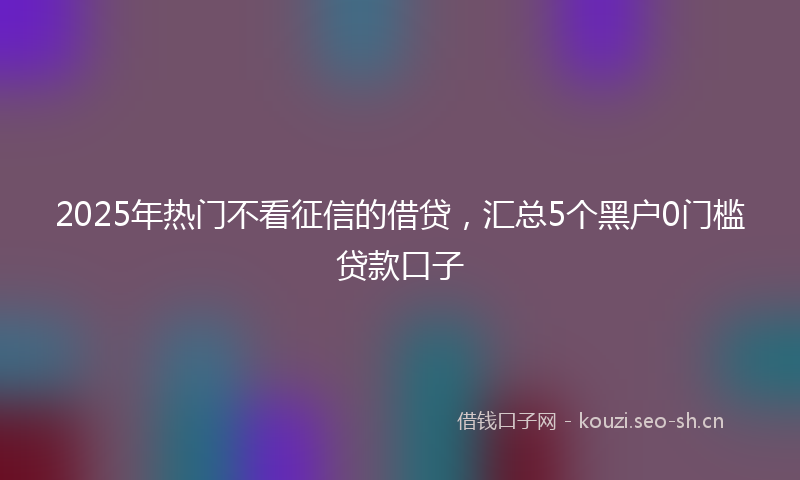 2025年热门不看征信的借贷，汇总5个黑户0门槛贷款口子