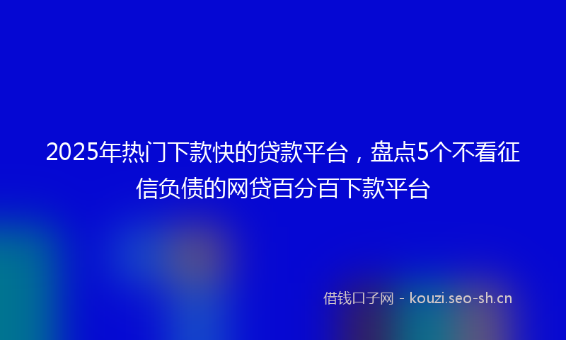 2025年热门下款快的贷款平台，盘点5个不看征信负债的网贷百分百下款平台
