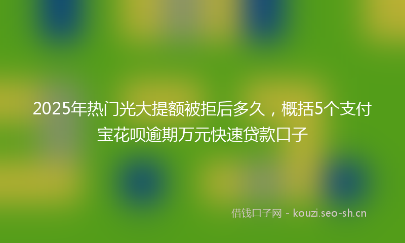 2025年热门光大提额被拒后多久，概括5个支付宝花呗逾期万元快速贷款口子