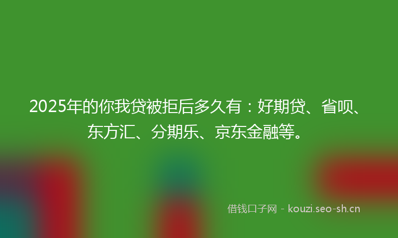 2025年的你我贷被拒后多久有：好期贷、省呗、东方汇、分期乐、京东金融等。