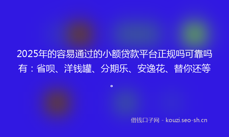 2025年的容易通过的小额贷款平台正规吗可靠吗有：省呗、洋钱罐、分期乐、安逸花、替你还等。