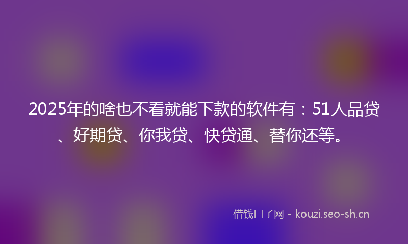 2025年的啥也不看就能下款的软件有：51人品贷、好期贷、你我贷、快贷通、替你还等。