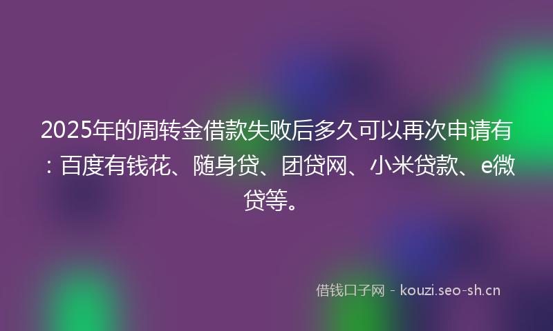 2025年的周转金借款失败后多久可以再次申请有：百度有钱花、随身贷、团贷网、小米贷款、e微贷等。
