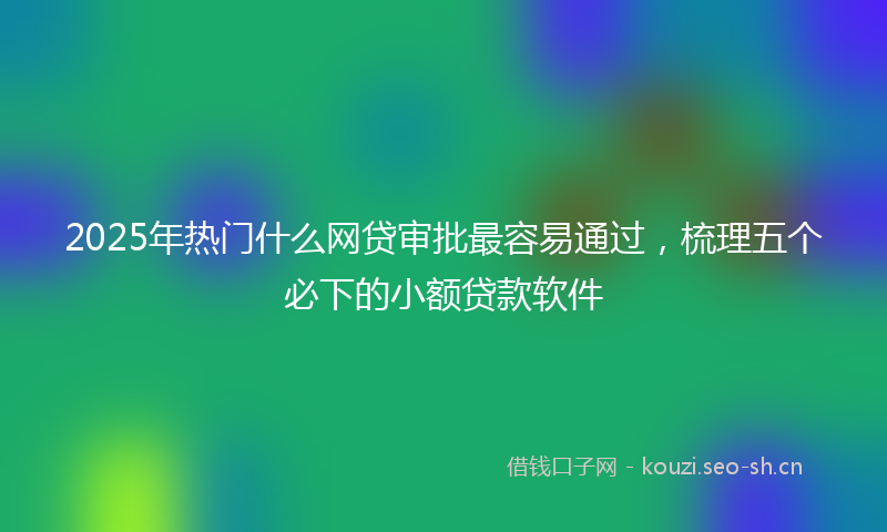 2025年热门什么网贷审批最容易通过，梳理五个必下的小额贷款软件