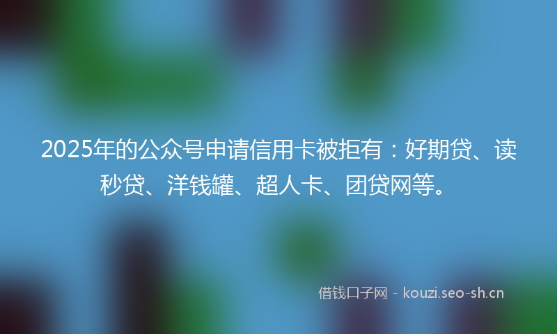 2025年的公众号申请信用卡被拒有：好期贷、读秒贷、洋钱罐、超人卡、团贷网等。