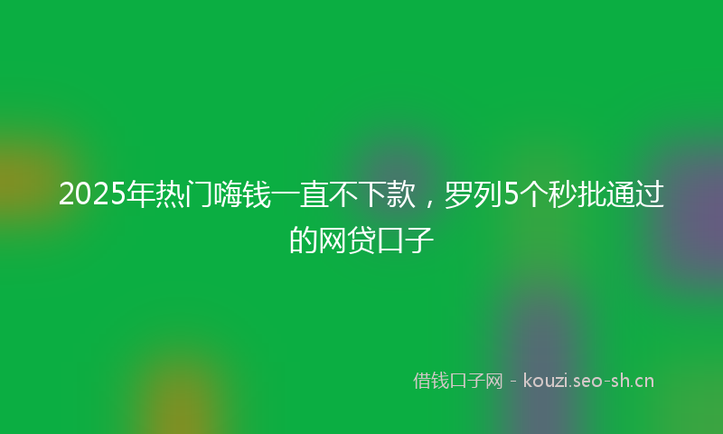 2025年热门嗨钱一直不下款，罗列5个秒批通过的网贷口子