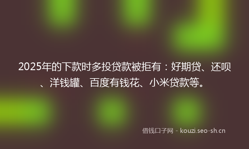 2025年的下款时多投贷款被拒有：好期贷、还呗、洋钱罐、百度有钱花、小米贷款等。