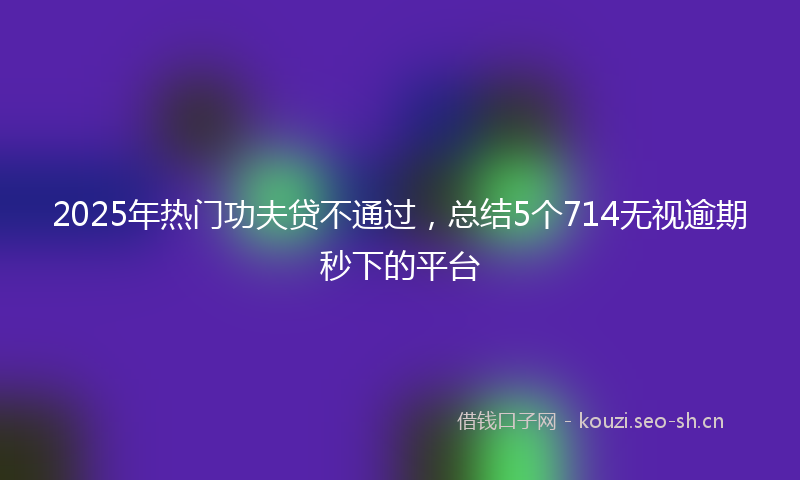 2025年热门功夫贷不通过，总结5个714无视逾期秒下的平台