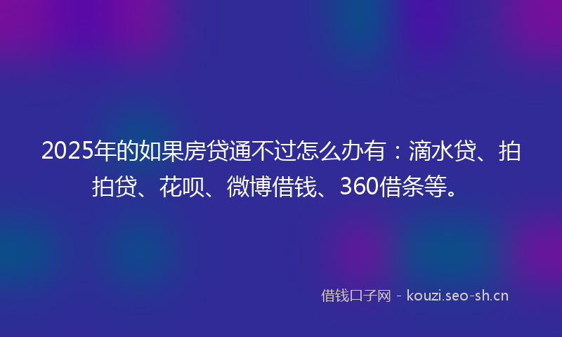 2025年的如果房贷通不过怎么办有：滴水贷、拍拍贷、花呗、微博借钱、360借条等。