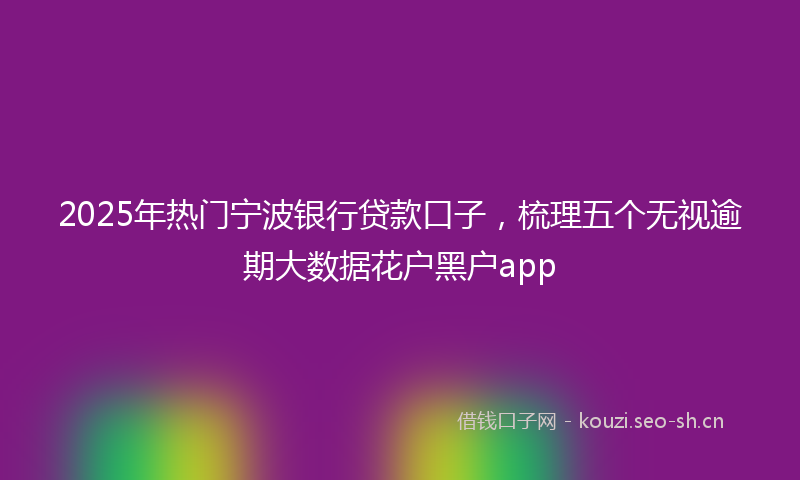 2025年热门宁波银行贷款口子，梳理五个无视逾期大数据花户黑户app