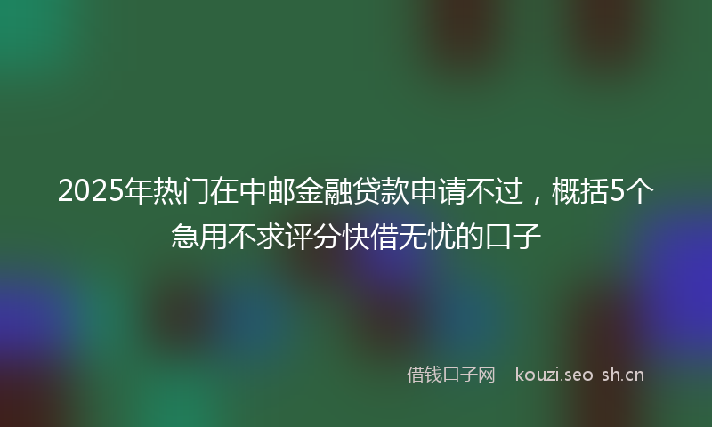 2025年热门在中邮金融贷款申请不过，概括5个急用不求评分快借无忧的口子