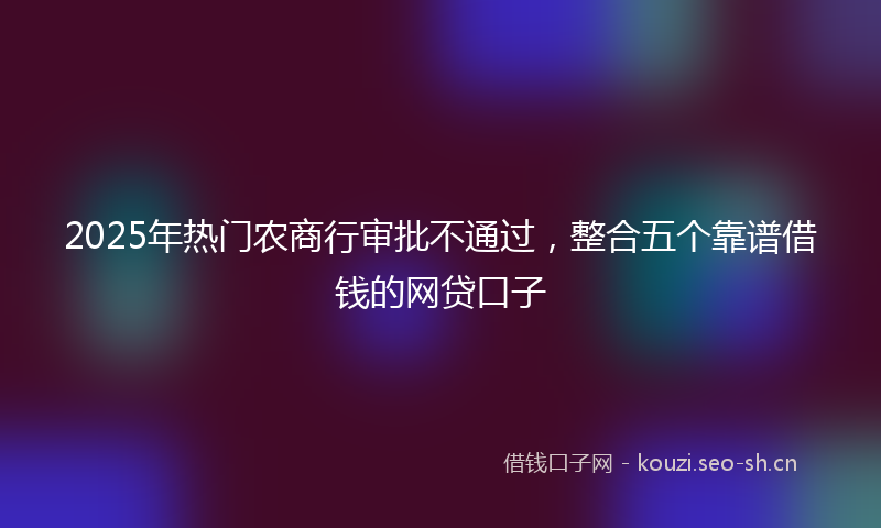 2025年热门农商行审批不通过，整合五个靠谱借钱的网贷口子