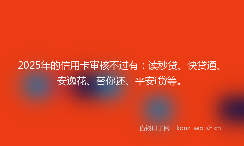 2025年的信用卡审核不过有：读秒贷、快贷通、安逸花、替你还、平安i贷等。