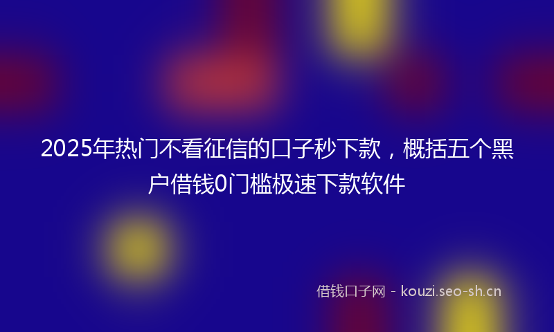 2025年热门不看征信的口子秒下款，概括五个黑户借钱0门槛极速下款软件