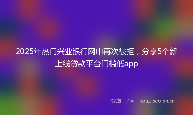 2025年热门兴业银行网申再次被拒，分享5个新上线贷款平台门槛低app